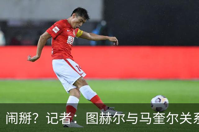 闹掰？记者：图赫尔与马奎尔关系远谈不上和睦，不认可后者发声明